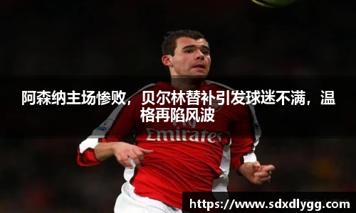 阿森纳主场惨败，贝尔林替补引发球迷不满，温格再陷风波