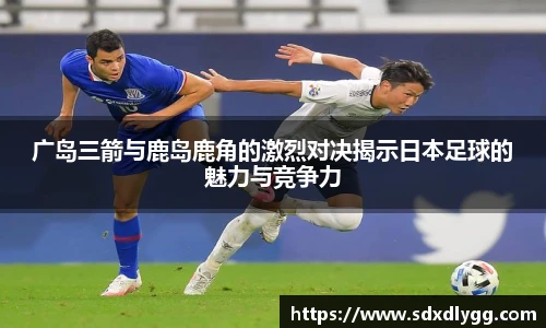 广岛三箭与鹿岛鹿角的激烈对决揭示日本足球的魅力与竞争力