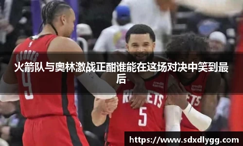 火箭队与奥林激战正酣谁能在这场对决中笑到最后