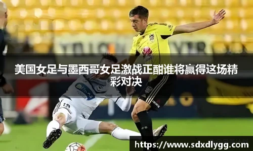 美国女足与墨西哥女足激战正酣谁将赢得这场精彩对决